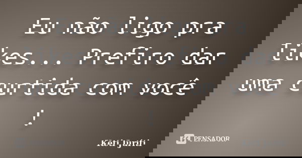 Eu não ligo pra likes... Prefiro dar uma curtida com você !... Frase de Keti Juriti.
