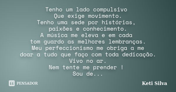 Tenho um lado compulsivo Que exige movimento. Tenho uma sede por histórias, paixões e conhecimento. A música me eleva e em cada tom guardo as melhores lembrança... Frase de Keti Silva.