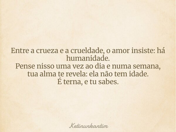 Entre a crueza e a crueldade, o amor insiste: há humanidade. Pense nisso uma vez ao dia e numa semana, tua alma te revela: ela não tem idade. É terna, e tu sabe... Frase de ketinunkantim.