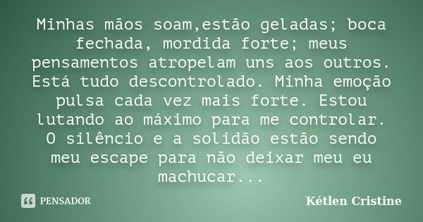 Minhas mãos soam,estão geladas; boca fechada, mordida forte; meus pensamentos atropelam uns aos outros. Está tudo descontrolado. Minha emoção pulsa cada vez mai... Frase de Kétlen Cristine.