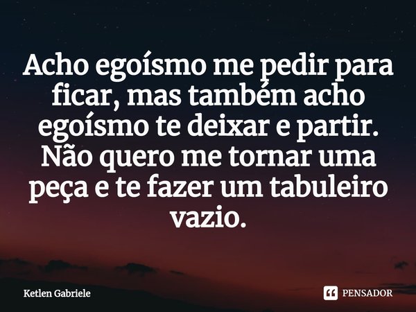 Acho egoísmo me pedir para ficar, mas também acho egoísmo te deixar e partir.
Não quero me tornar uma peça e te fazer um tabuleiro vazio.... Frase de Ketlen Gabriele.