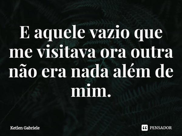 ⁠E aquele vazio que me visitava ora outra não era nada além de mim.... Frase de Ketlen Gabriele.