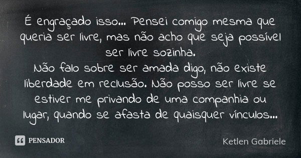 É engraçado isso... Pensei comigo mesma que queria ser livre, mas não acho que seja possível ser livre sozinha. Não falo sobre ser amada digo, não existe liberd... Frase de Ketlen Gabriele.