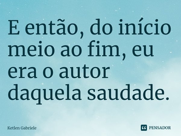 ⁠E então, do início meio ao fim, eu era o autor daquela saudade.... Frase de Ketlen Gabriele.