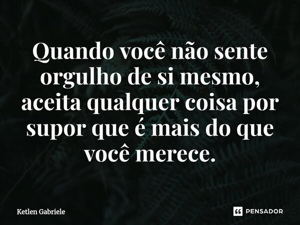 ⁠Quando você não sente orgulho de si mesmo, aceita qualquer coisa por supor que é mais do que você merece.... Frase de Ketlen Gabriele.