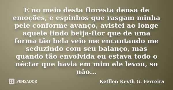 E no meio desta floresta densa de emoções, e espinhos que rasgam minha pele conforme avanço, avistei ao longe aquele lindo beija-flor que de uma forma tão bela ... Frase de Ketllen Keyth G. Ferreira.