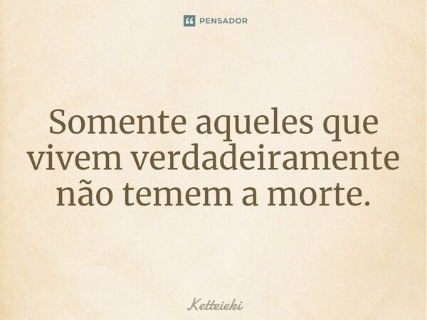 ⁠Somente aqueles que vivem verdadeiramente não temem a morte.... Frase de Ketteieki.