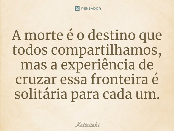 ⁠A morte é o destino que todos compartilhamos, mas a experiência de cruzar essa fronteira é solitária para cada um.... Frase de Ketteiteki.