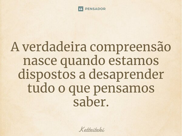 ⁠A verdadeira compreensão nasce quando estamos dispostos a desaprender tudo o que pensamos saber.... Frase de Ketteiteki.