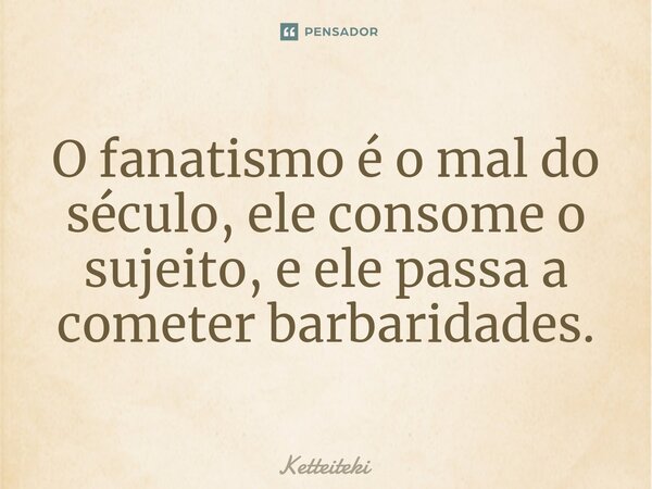 ⁠O fanatismo é o mal do século, ele consome o sujeito, e ele passa a cometer barbaridades.... Frase de Ketteiteki.