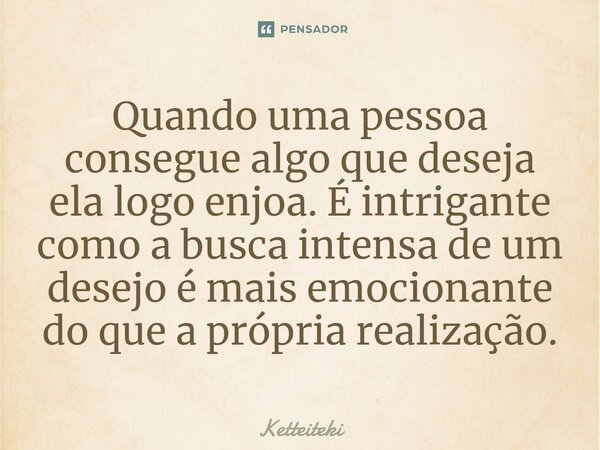 ⁠Quando uma pessoa consegue algo que deseja ela logo enjoa. É intrigante como a busca intensa de um desejo é mais emocionante do que a própria realização.... Frase de Ketteiteki.