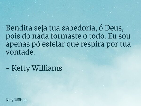Bendita seja tua sabedoria, ó Deus, pois do nada formaste o todo. Eu sou apenas pó estelar que respira por tua vontade. - Ketty Williams... Frase de Ketty Williams.
