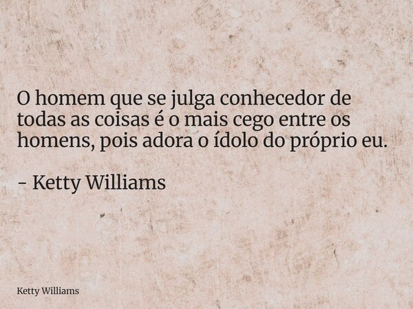 O homem que se julga conhecedor de todas as coisas é o mais cego entre os homens, pois adora o ídolo do próprio eu. - Ketty Williams... Frase de Ketty Williams.