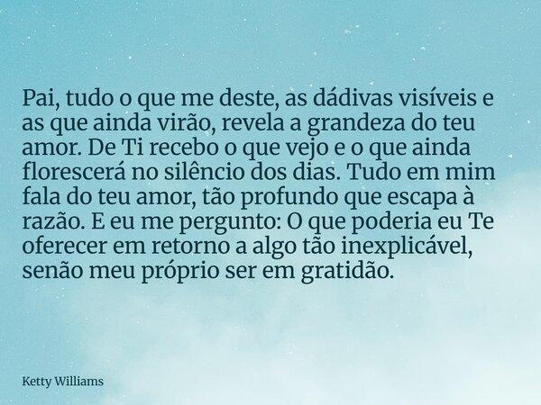 Pai, tudo o que me deste, as dádivas visíveis e as que ainda virão, revela a grandeza do teu amor. De Ti recebo o que vejo e o que ainda florescerá no silêncio ... Frase de Ketty Williams.