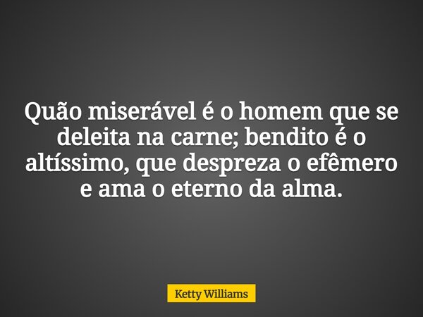 Quão miserável é o homem que se deleita na carne; bendito é o altíssimo, que despreza o efêmero e ama o eterno da alma.... Frase de Ketty Williams.