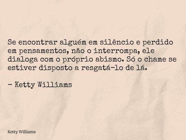 Se encontrar alguém em silêncio e perdido em pensamentos, não o interrompa, ele dialoga com o próprio abismo. Só o chame se estiver disposto a resgatá-lo de lá.... Frase de Ketty Williams.