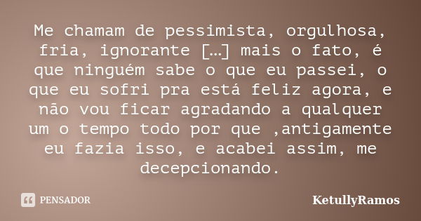 Me chamam de pessimista, orgulhosa, fria, ignorante […] mais o fato, é que ninguém sabe o que eu passei, o que eu sofri pra está feliz agora, e não vou ficar ag... Frase de KetullyRamos.