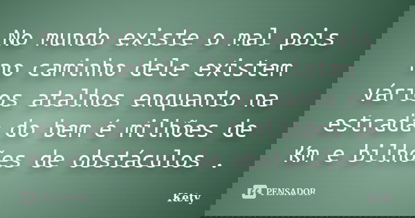 No mundo existe o mal pois no caminho dele existem vários atalhos enquanto na estrada do bem é milhões de Km e bilhões de obstáculos .... Frase de Kety.