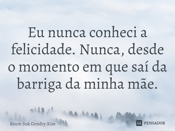⁠Eu nunca conheci a felicidade. Nunca, desde o momento em que saí da barriga da minha mãe.... Frase de Keum Suk Gendry-Kim.