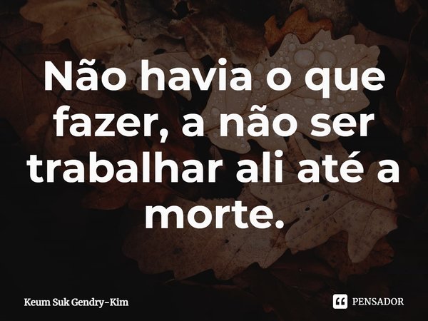 ⁠Não havia o que fazer, a não ser trabalhar ali até a morte.... Frase de Keum Suk Gendry-Kim.