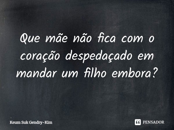 ⁠Que mãe não fica com o coração despedaçado em mandar um filho embora?... Frase de Keum Suk Gendry-Kim.