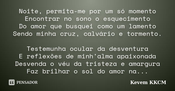 Noite, permita-me por um só momento Encontrar no sono o esquecimento Do amor que busquei como um lamento Sendo minha cruz, calvário e tormento. Testemunha ocula... Frase de Kevem KKCM.