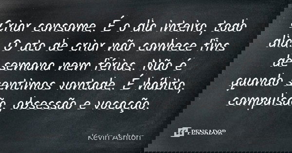 Criar consome. É o dia inteiro, todo dia. O ato de criar não conhece fins de semana nem férias. Não é quando sentimos vontade. É hábito, compulsão, obsessão e v... Frase de Kevin Ashton.