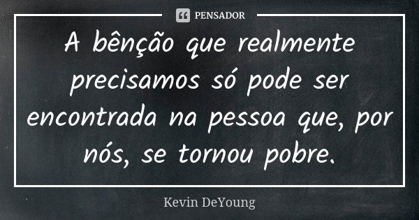 A bênção que realmente precisamos só pode ser encontrada na pessoa que, por nós, se tornou pobre.... Frase de Kevin DeYoung.