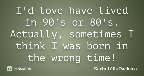 I'd love have lived in 90's or 80's. Actually, sometimes I think I was born in the wrong time!... Frase de Kevin Lélis Pacheco.
