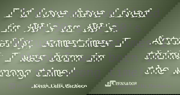I'd love have lived in 90's or 80's. Actually, sometimes I think I was born in the wrong time!... Frase de Kevin Lélis Pacheco.