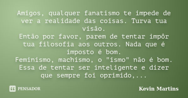 Amigos, qualquer fanatismo te impede de ver a realidade das coisas. Turva tua visão. Então por favor, parem de tentar impôr tua filosofia aos outros. Nada que é... Frase de Kevin Martins.