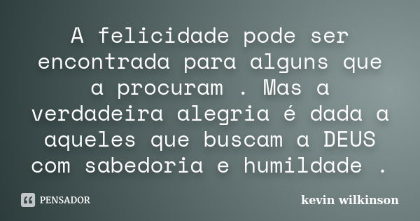 A felicidade pode ser encontrada para alguns que a procuram . Mas a verdadeira alegria é dada a aqueles que buscam a DEUS com sabedoria e humildade .... Frase de kevin wilkinson.