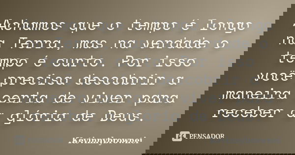 Achamos que o tempo é longo na Terra, mas na verdade o tempo é curto. Por isso você precisa descobrir a maneira certa de viver para receber a glória de Deus.... Frase de Kevinnybrownei.