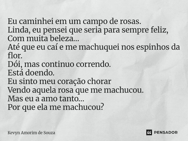 Eu caminhei em um campo de rosas. Linda, eu pensei que seria para sempre feliz, Com muita beleza… Até que eu caí e me machuquei nos espinhos da flor. Dói, mas ... Frase de Kevyn Amorim de Souza.