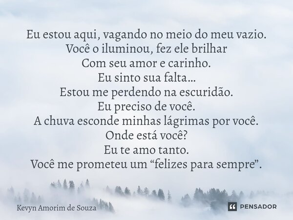 Eu estou aqui, vagando no meio do meu vazio. Você o iluminou, fez ele brilhar Com seu amor e carinho. Eu sinto sua falta… Estou me perdendo na escuridão. Eu pr... Frase de Kevyn Amorim de Souza.