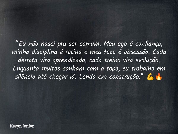 “Eu não nasci pra ser comum. Meu ego é confiança, minha disciplina é rotina e meu foco é obsessão. Cada derrota vira aprendizado, cada treino vira evolução. Enq... Frase de Kevyn Junior.