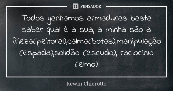 Todos ganhamos armaduras basta saber qual é a sua, a minha são a frieza(peitoral),calma(botas),manipulação (espada),solidão (escudo), raciocínio (elmo)... Frase de Kewin Chierotto.