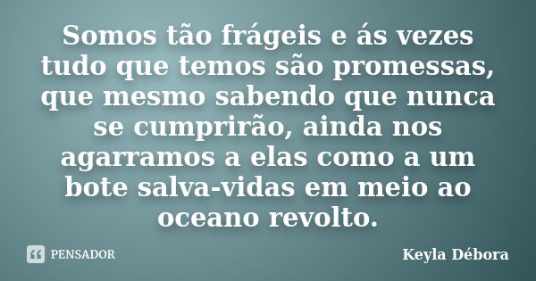 Somos tão frágeis e ás vezes tudo que temos são promessas, que mesmo sabendo que nunca se cumprirão, ainda nos agarramos a elas como a um bote salva-vidas em me... Frase de Keyla Débora.