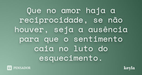 Que no amor haja a reciprocidade, se não houver, seja a ausência para que o sentimento caia no luto do esquecimento.... Frase de Keyla.