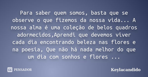 Para saber quem somos, basta que se observe o que fizemos da nossa vida... A nossa alma é uma coleção de belos quadros adormecidos,Aprendi que devemos viver cad... Frase de Keylacandido.