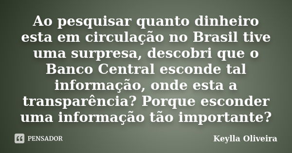 Ao pesquisar quanto dinheiro esta em circulação no Brasil tive uma surpresa, descobri que o Banco Central esconde tal informação, onde esta a transparência? Por... Frase de Keylla Oliveira.