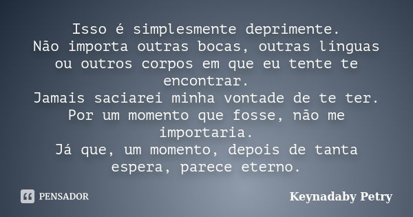 Isso é simplesmente deprimente. Não importa outras bocas, outras línguas ou outros corpos em que eu tente te encontrar. Jamais saciarei minha vontade de te ter.... Frase de Keynadaby Petry.