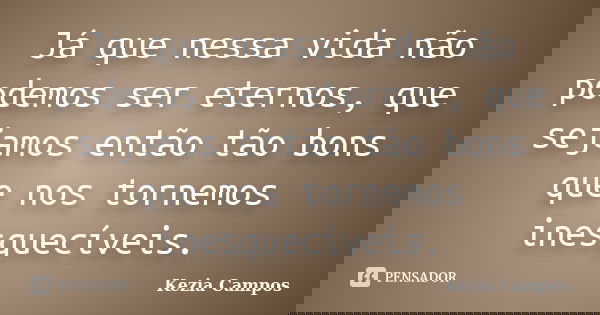 Já que nessa vida não podemos ser eternos, que sejamos então tão bons que nos tornemos inesquecíveis.... Frase de Kezia Campos.