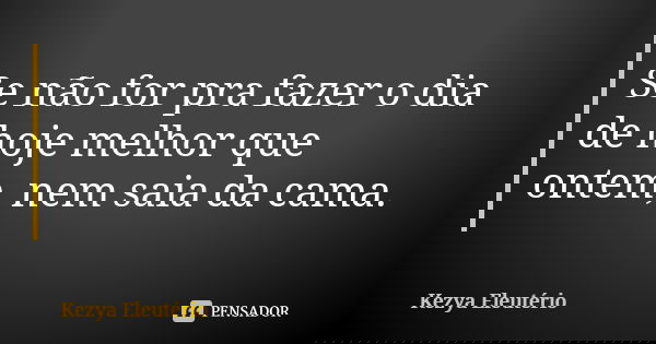 Se não for pra fazer o dia de hoje melhor que ontem, nem saia da cama.... Frase de Kezya Eleutério.