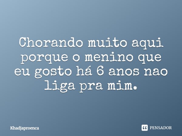 Chorando muito aqui porque o menino que eu gosto há 6 anos não liga pra mim.... Frase de Khadjaproenca.