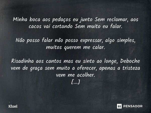 Minha boca aos pedaços eu junto Sem reclamar, aos cacos vai cortando Sem muito eu falar. Não posso falar não posso expressar, algo simples, muitos querem me cal... Frase de Khael.