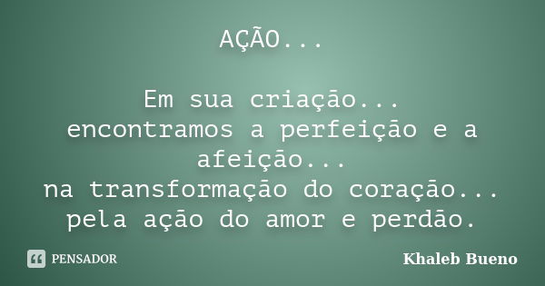 AÇÃO... Em sua criação... encontramos a perfeição e a afeição... na transformação do coração... pela ação do amor e perdão.... Frase de Khaleb Bueno.