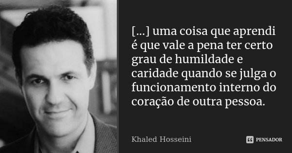 [...] uma coisa que aprendi é que vale a pena ter certo grau de humildade e caridade quando se julga o funcionamento interno do coração de outra pessoa.... Frase de Khaled Hosseini.