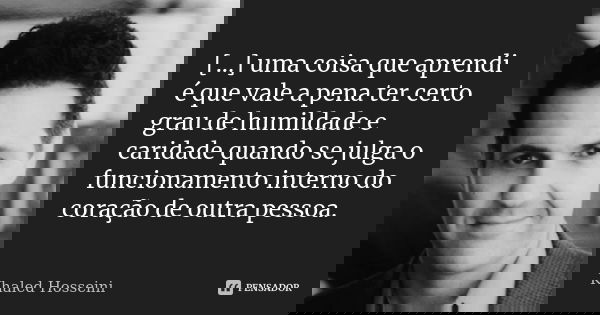 [...] uma coisa que aprendi é que vale a pena ter certo grau de humildade e caridade quando se julga o funcionamento interno do coração de outra pessoa.... Frase de Khaled Hosseini.