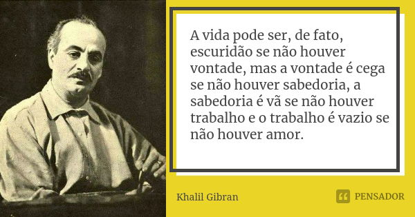 A vida pode ser, de fato, escuridão se não houver vontade, mas a vontade é cega se não houver sabedoria, a sabedoria é vã se não houver trabalho e o trabalho é ... Frase de Khalil Gibran.